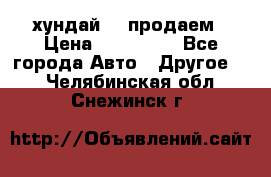 хундай 78 продаем › Цена ­ 650 000 - Все города Авто » Другое   . Челябинская обл.,Снежинск г.